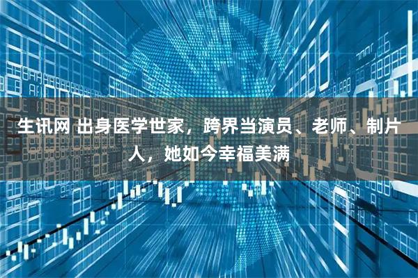 生讯网 出身医学世家，跨界当演员、老师、制片人，她如今幸福美满