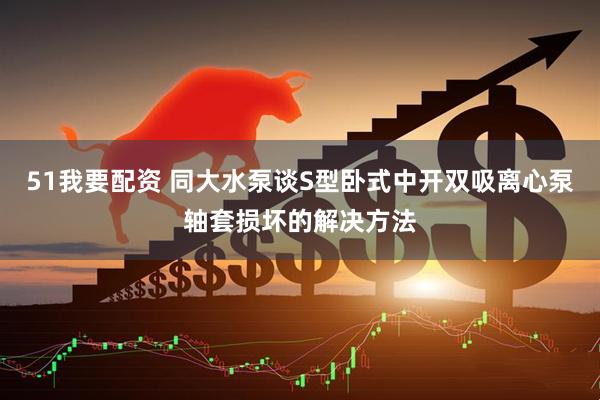 51我要配资 同大水泵谈S型卧式中开双吸离心泵轴套损坏的解决方法