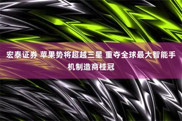 宏泰证券 苹果势将超越三星 重夺全球最大智能手机制造商桂冠