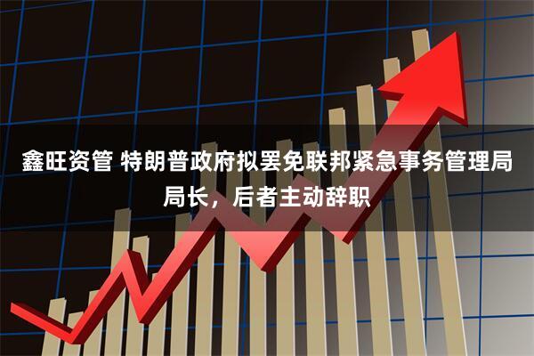 鑫旺资管 特朗普政府拟罢免联邦紧急事务管理局局长，后者主动辞职