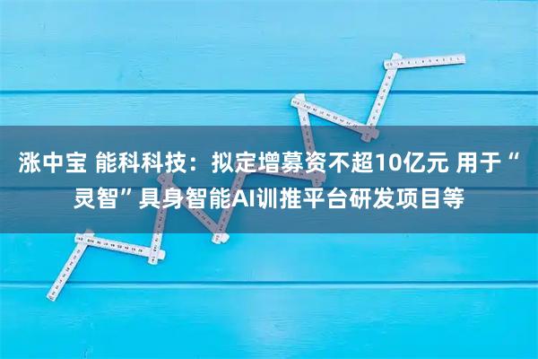 涨中宝 能科科技：拟定增募资不超10亿元 用于“灵智”具身智能AI训推平台研发项目等