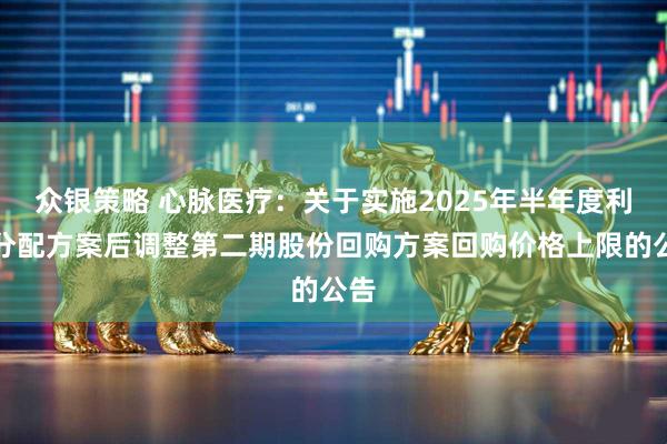 众银策略 心脉医疗：关于实施2025年半年度利润分配方案后调整第二期股份回购方案回购价格上限的公告