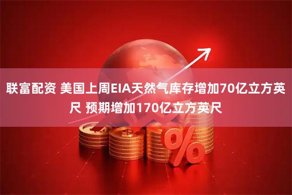 联富配资 美国上周EIA天然气库存增加70亿立方英尺 预期增加170亿立方英尺