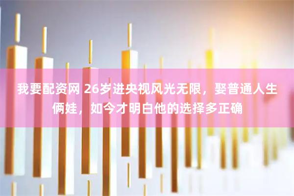 我要配资网 26岁进央视风光无限，娶普通人生俩娃，如今才明白他的选择多正确