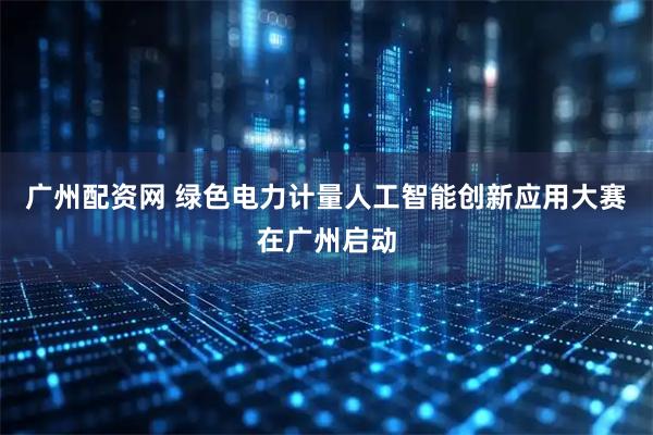 广州配资网 绿色电力计量人工智能创新应用大赛在广州启动